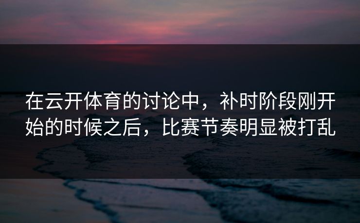 在云开体育的讨论中,补时阶段刚开始的时候之后,比赛节奏明显被打乱 在云开体育的讨论中,补时阶段刚开始的时候之后,比赛节奏明显被打乱
