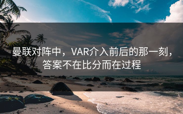 曼联对阵中，VAR介入前后的那一刻，答案不在比分而在过程