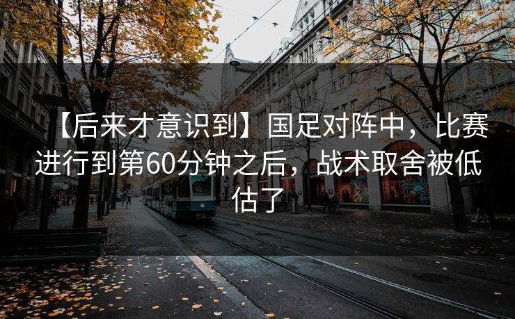 【后来才意识到】国足对阵中，比赛进行到第60分钟之后，战术取舍被低估了