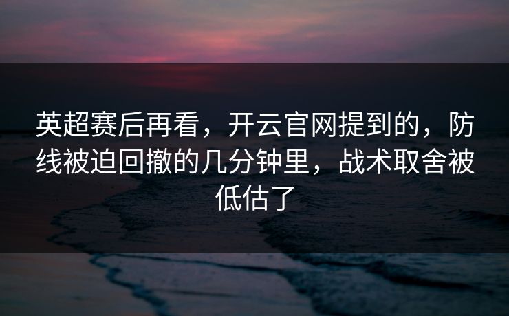英超赛后再看，开云官网提到的，防线被迫回撤的几分钟里，战术取舍被低估了