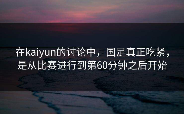 在kaiyun的讨论中，国足真正吃紧，是从比赛进行到第60分钟之后开始