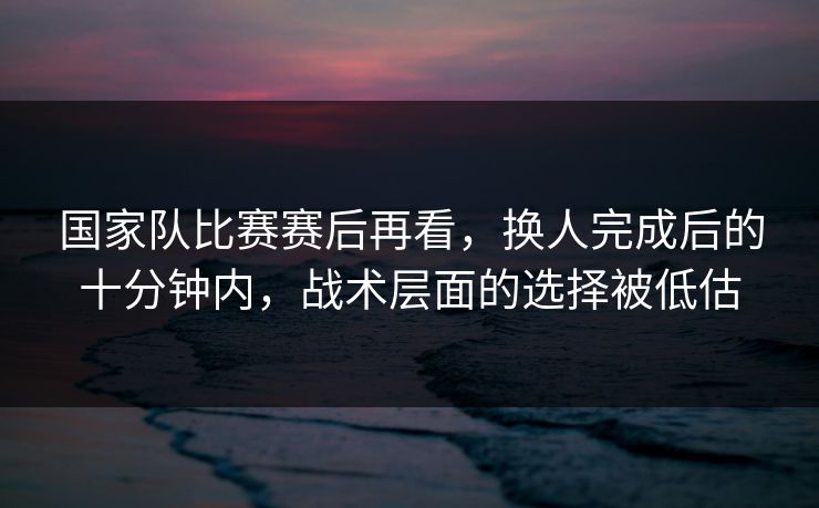 国家队比赛赛后再看，换人完成后的十分钟内，战术层面的选择被低估
