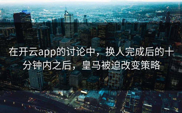 在开云app的讨论中，换人完成后的十分钟内之后，皇马被迫改变策略