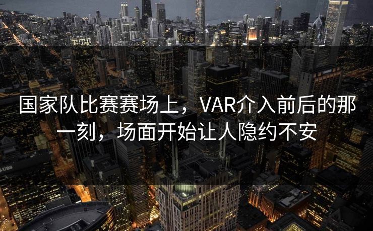 国家队比赛赛场上，VAR介入前后的那一刻，场面开始让人隐约不安