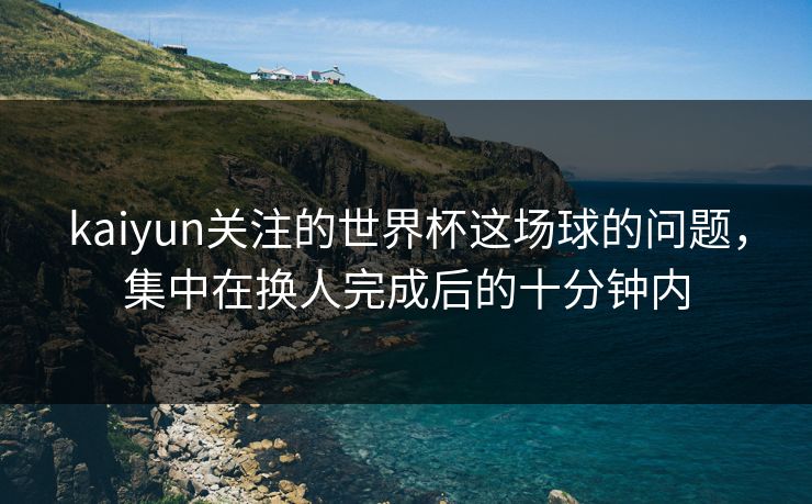 kaiyun关注的世界杯这场球的问题，集中在换人完成后的十分钟内