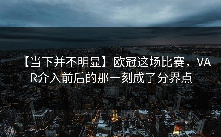 【当下并不明显】欧冠这场比赛，VAR介入前后的那一刻成了分界点