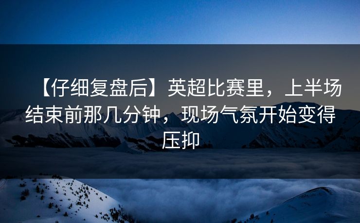 【仔细复盘后】英超比赛里，上半场结束前那几分钟，现场气氛开始变得压抑