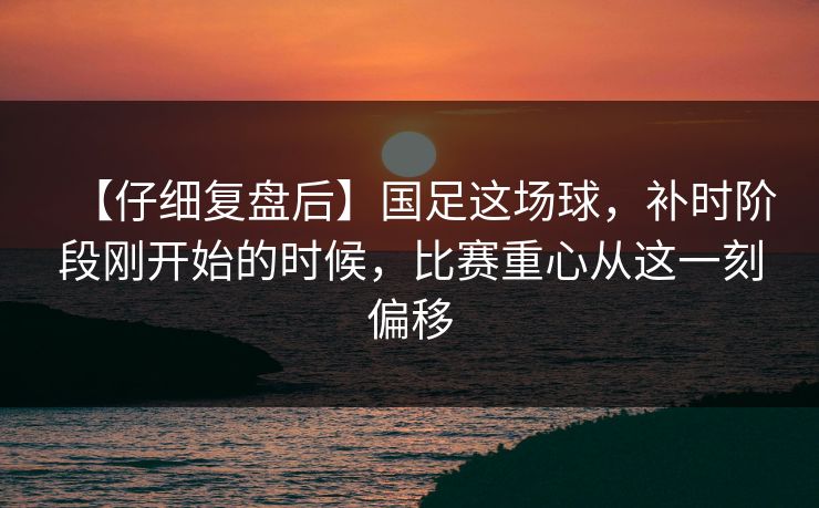 【仔细复盘后】国足这场球，补时阶段刚开始的时候，比赛重心从这一刻偏移