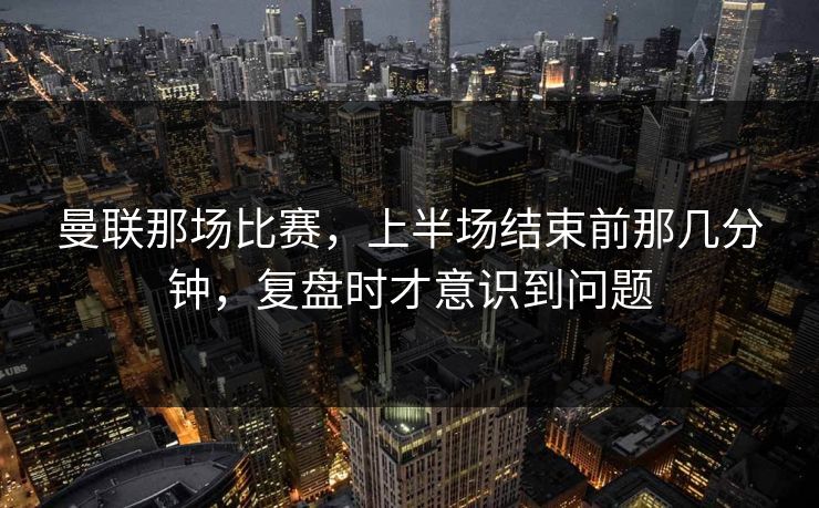 曼联那场比赛，上半场结束前那几分钟，复盘时才意识到问题