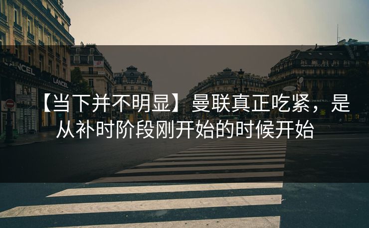 【当下并不明显】曼联真正吃紧，是从补时阶段刚开始的时候开始