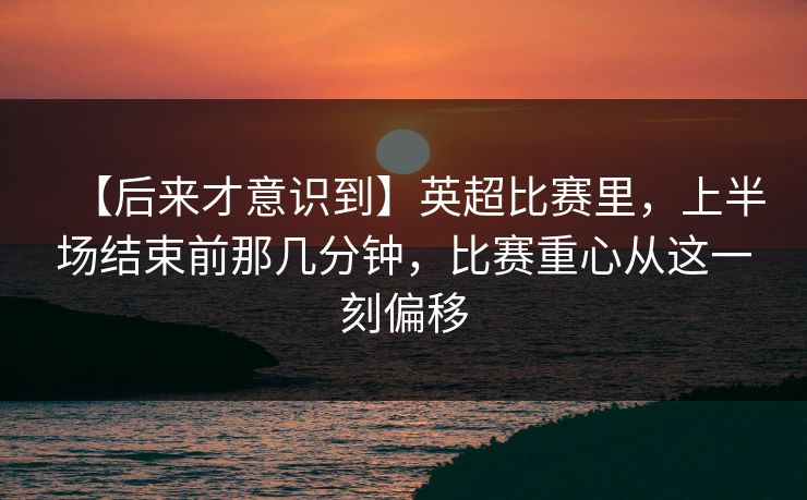 【后来才意识到】英超比赛里，上半场结束前那几分钟，比赛重心从这一刻偏移