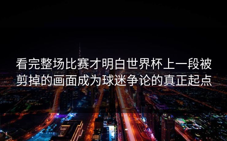 看完整场比赛才明白世界杯上一段被剪掉的画面成为球迷争论的真正起点