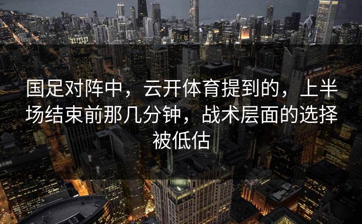 国足对阵中，云开体育提到的，上半场结束前那几分钟，战术层面的选择被低估