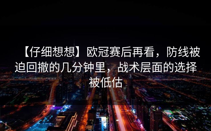 【仔细想想】欧冠赛后再看，防线被迫回撤的几分钟里，战术层面的选择被低估