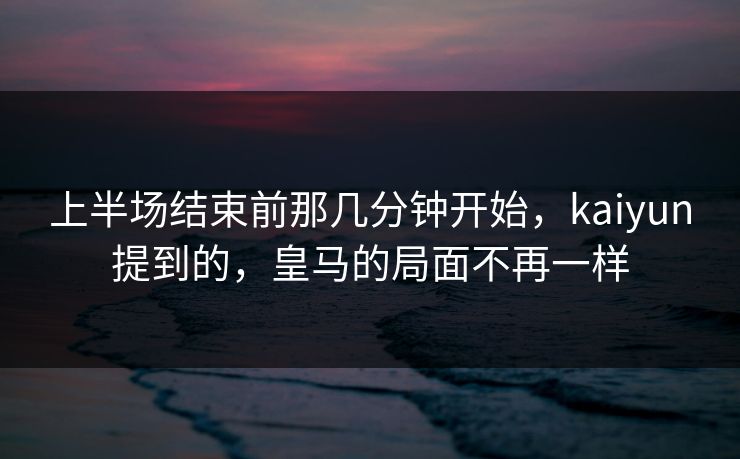 上半场结束前那几分钟开始，kaiyun提到的，皇马的局面不再一样