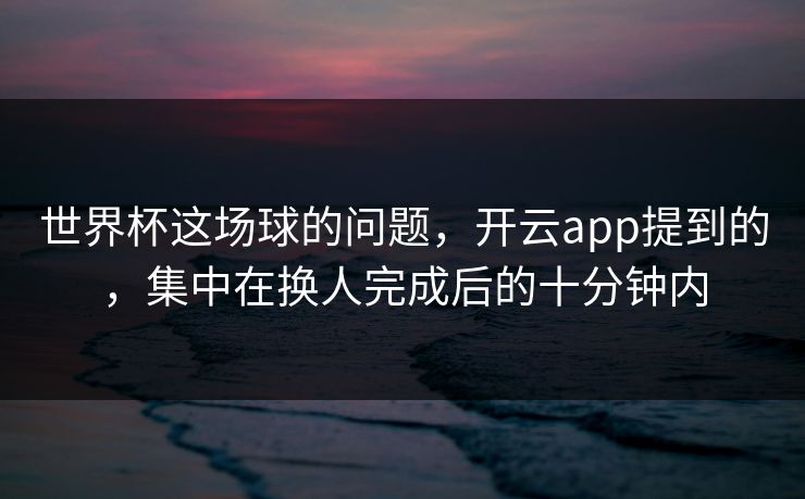 世界杯这场球的问题，开云app提到的，集中在换人完成后的十分钟内