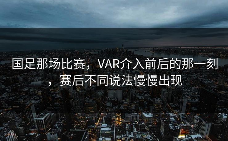 国足那场比赛，VAR介入前后的那一刻，赛后不同说法慢慢出现