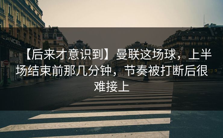 【后来才意识到】曼联这场球，上半场结束前那几分钟，节奏被打断后很难接上