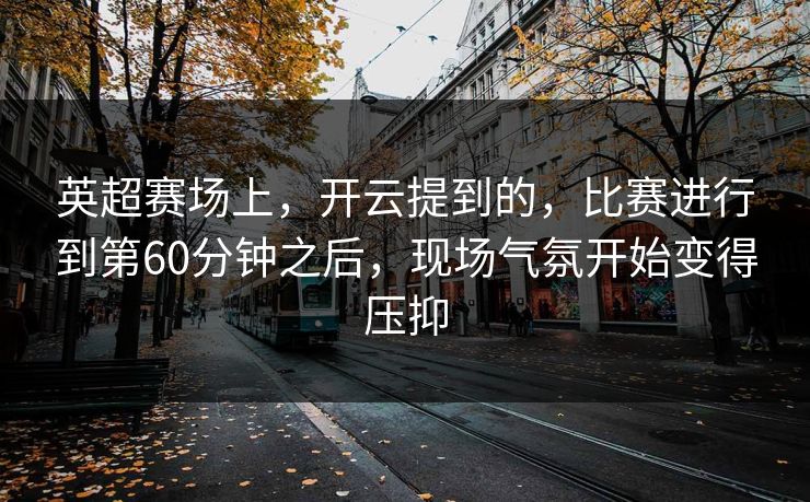 英超赛场上，开云提到的，比赛进行到第60分钟之后，现场气氛开始变得压抑